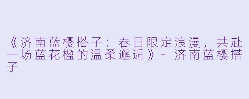 《济南蓝樱搭子：春日限定浪漫，共赴一场蓝花楹的温柔邂逅》-济南蓝樱搭子