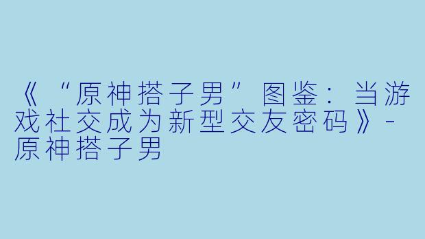 《“原神搭子男”图鉴：当游戏社交成为新型交友密码》-原神搭子男