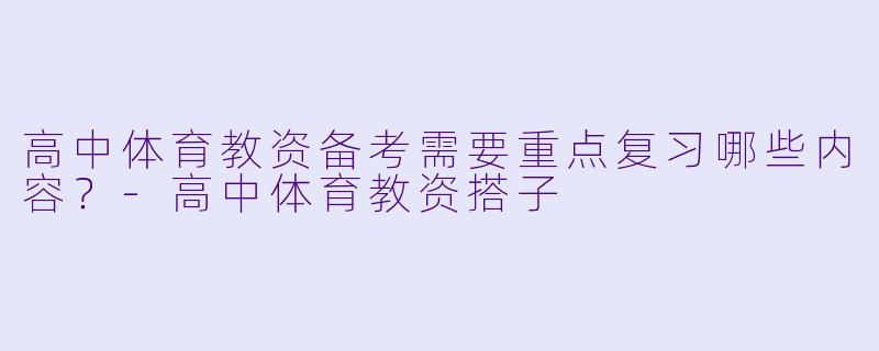 高中体育教资备考需要重点复习哪些内容？-高中体育教资搭子
