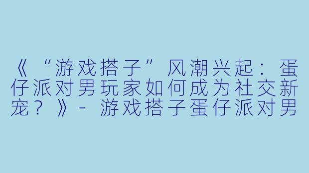《“游戏搭子”风潮兴起：蛋仔派对男玩家如何成为社交新宠？》-游戏搭子蛋仔派对男