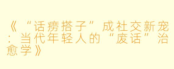 《“话痨搭子”成社交新宠：当代年轻人的“废话”治愈学》