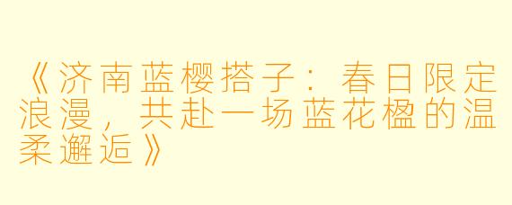 《济南蓝樱搭子：春日限定浪漫，共赴一场蓝花楹的温柔邂逅》