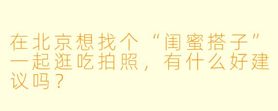 在北京想找个“闺蜜搭子”一起逛吃拍照，有什么好建议吗？