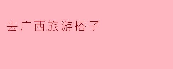 《寻找广西旅游搭子:山水相逢,结伴同游》