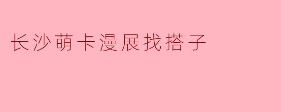 长沙萌卡漫展找搭子