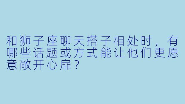 和狮子座聊天搭子相处时，有哪些话题或方式能让他们更愿意敞开心扉？