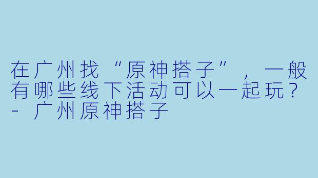 在广州找“原神搭子”，一般有哪些线下活动可以一起玩？-广州原神搭子