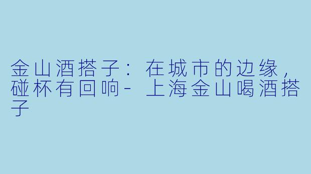 金山酒搭子：在城市的边缘，碰杯有回响-上海金山喝酒搭子