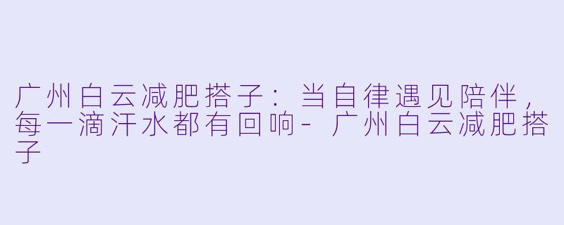 广州白云减肥搭子：当自律遇见陪伴，每一滴汗水都有回响-广州白云减肥搭子