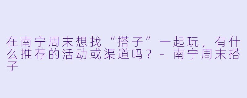 在南宁周末想找“搭子”一起玩，有什么推荐的活动或渠道吗？