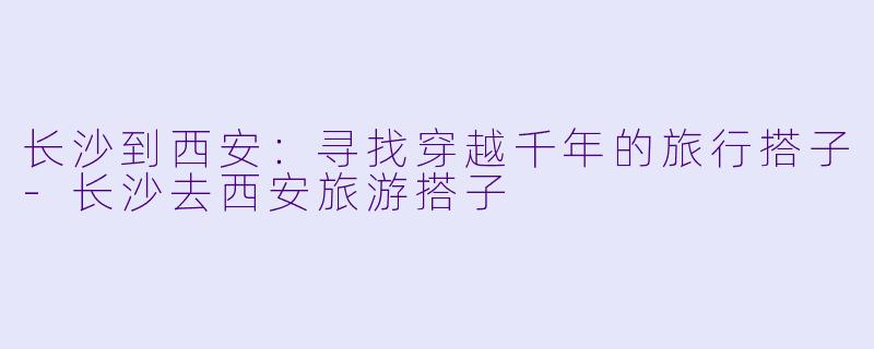 长沙到西安：寻找穿越千年的旅行搭子-长沙去西安旅游搭子