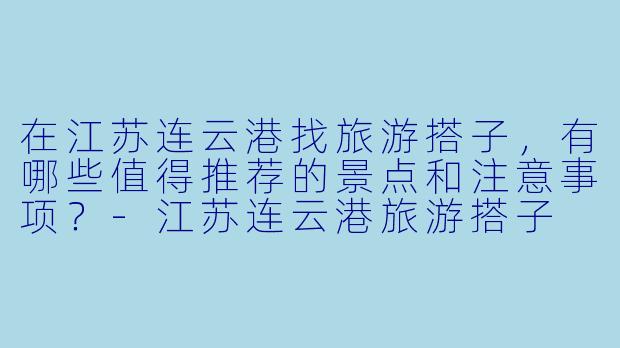 在江苏连云港找旅游搭子，有哪些值得推荐的景点和注意事项？-江苏连云港旅游搭子