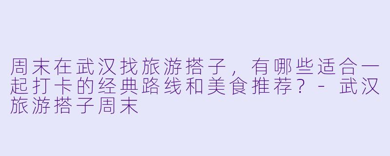 周末在武汉找旅游搭子，有哪些适合一起打卡的经典路线和美食推荐？-武汉旅游搭子周末