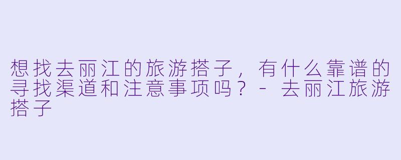想找去丽江的旅游搭子，有什么靠谱的寻找渠道和注意事项吗？