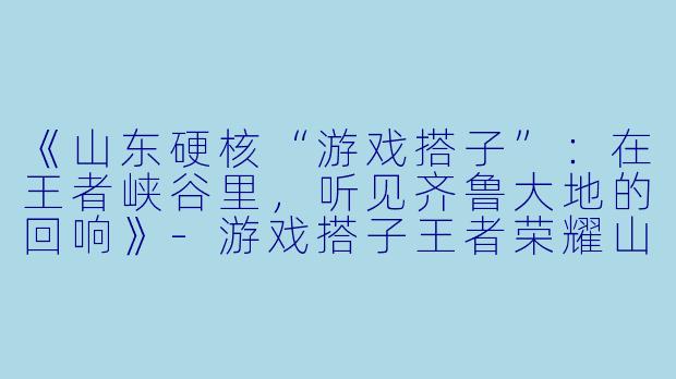 《山东硬核“游戏搭子”：在王者峡谷里，听见齐鲁大地的回响》-游戏搭子王者荣耀山东