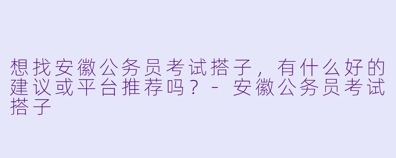 想找安徽公务员考试搭子，有什么好的建议或平台推荐吗？-安徽公务员考试搭子