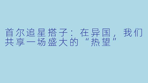 首尔追星搭子：在异国，我们共享一场盛大的“热望”