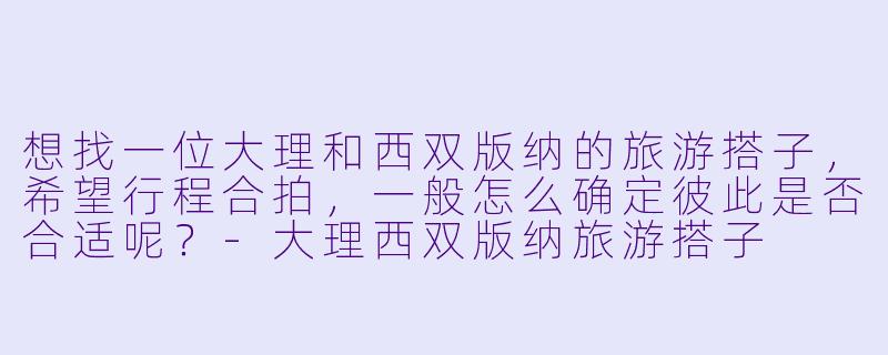 想找一位大理和西双版纳的旅游搭子，希望行程合拍，一般怎么确定彼此是否合适呢？-大理西双版纳旅游搭子