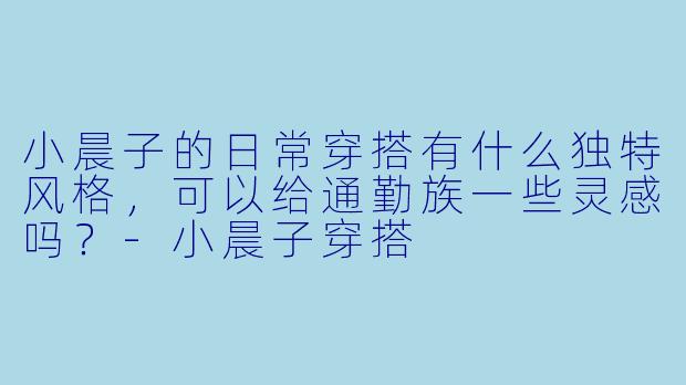 小晨子的日常穿搭有什么独特风格，可以给通勤族一些灵感吗？-小晨子穿搭