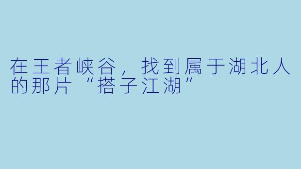 在王者峡谷，找到属于湖北人的那片“搭子江湖”