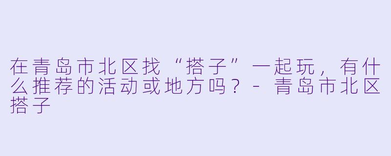 在青岛市北区找“搭子”一起玩，有什么推荐的活动或地方吗？-青岛市北区搭子