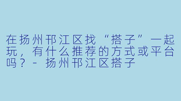 在扬州邗江区找“搭子”一起玩，有什么推荐的方式或平台吗？-扬州邗江区搭子