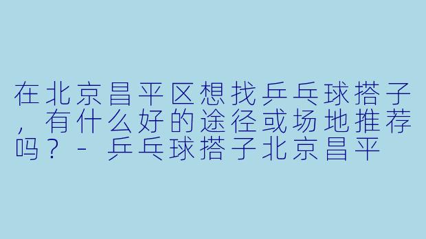在北京昌平区想找乒乓球搭子，有什么好的途径或场地推荐吗？-乒乓球搭子北京昌平