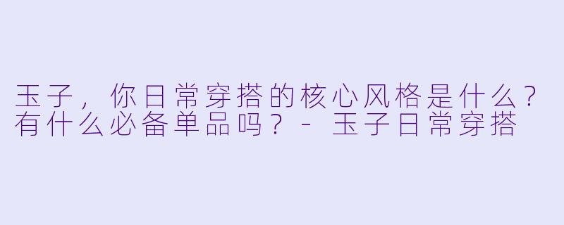 玉子，你日常穿搭的核心风格是什么？有什么必备单品吗？