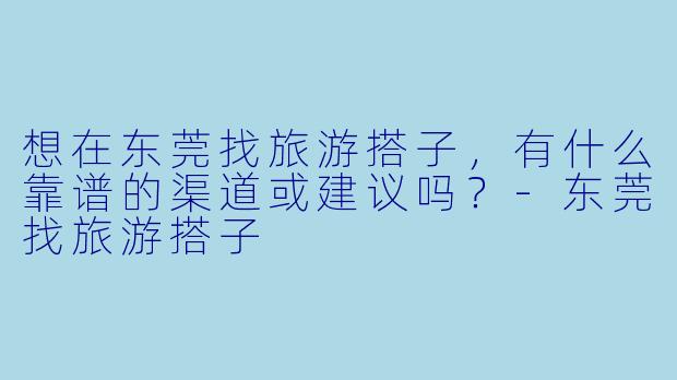 想在东莞找旅游搭子，有什么靠谱的渠道或建议吗？-东莞找旅游搭子