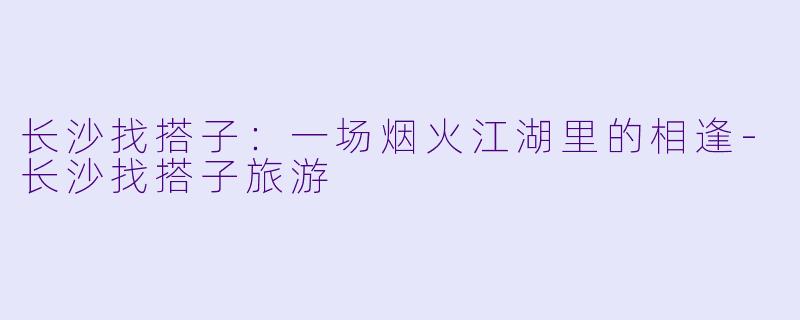 长沙找搭子：一场烟火江湖里的相逢-长沙找搭子旅游