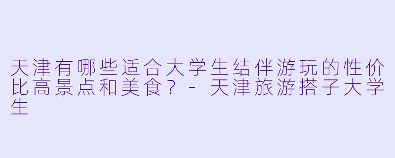 天津有哪些适合大学生结伴游玩的性价比高景点和美食？-天津旅游搭子大学生