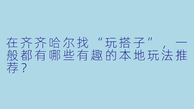 在齐齐哈尔找“玩搭子”，一般都有哪些有趣的本地玩法推荐？