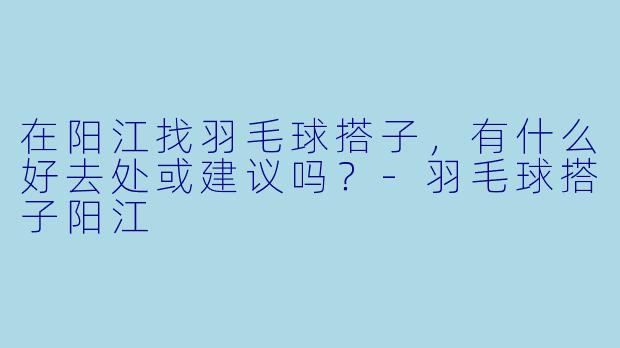 在阳江找羽毛球搭子，有什么好去处或建议吗？-羽毛球搭子阳江