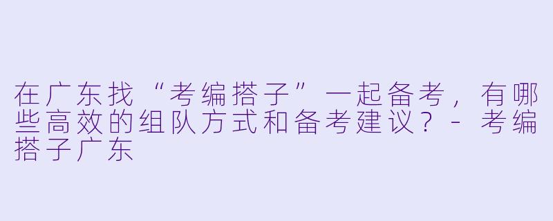 在广东找“考编搭子”一起备考，有哪些高效的组队方式和备考建议？-考编搭子广东