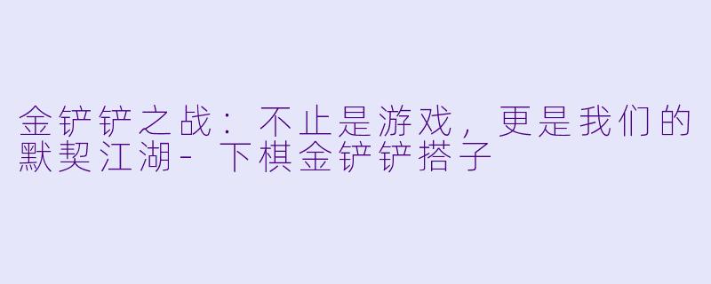 金铲铲之战：不止是游戏，更是我们的默契江湖