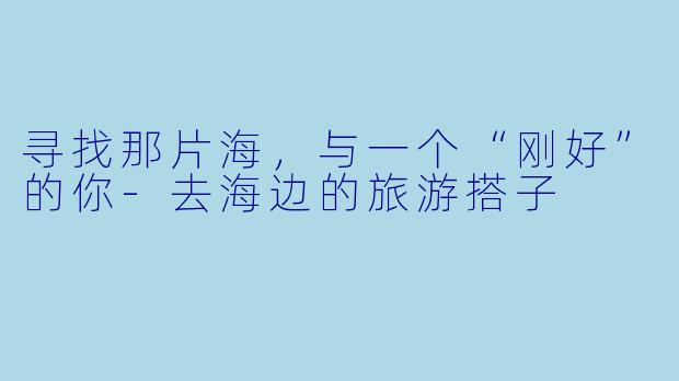 寻找那片海，与一个“刚好”的你-去海边的旅游搭子