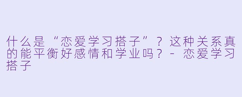 什么是“恋爱学习搭子”？这种关系真的能平衡好感情和学业吗？-恋爱学习搭子