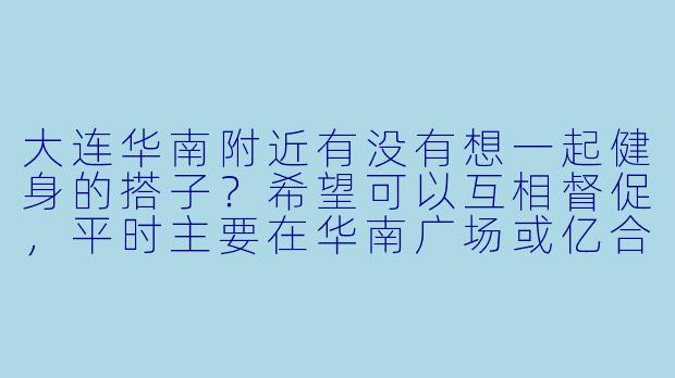 大连华南附近有没有想一起健身的搭子？希望可以互相督促，平时主要在华南广场或亿合城这边的健身房锻炼，周末也可以约户外跑步。本人健身新手，求带！