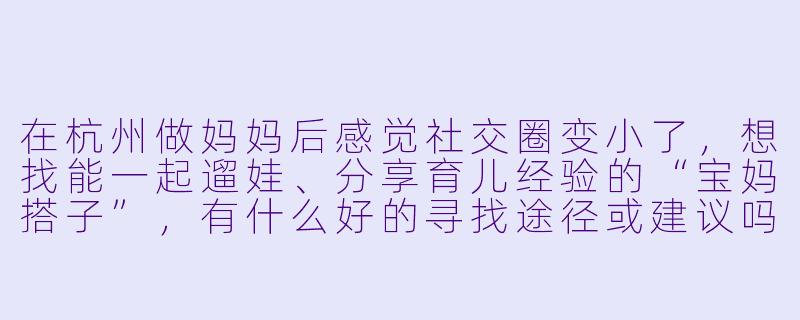 在杭州做妈妈后感觉社交圈变小了，想找能一起遛娃、分享育儿经验的“宝妈搭子”，有什么好的寻找途径或建议吗？-杭州宝妈搭子