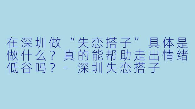 在深圳做“失恋搭子”具体是做什么？真的能帮助走出情绪低谷吗？