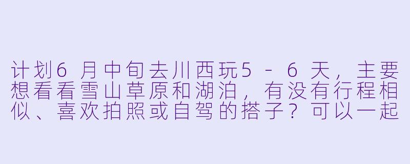 计划6月中旬去川西玩5-6天，主要想看看雪山草原和湖泊，有没有行程相似、喜欢拍照或自驾的搭子？可以一起拼车、分摊费用，互相照应。-川西6月旅游搭子