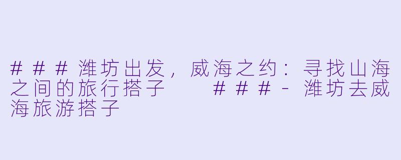 ###潍坊出发，威海之约：寻找山海之间的旅行搭子

###-潍坊去威海旅游搭子