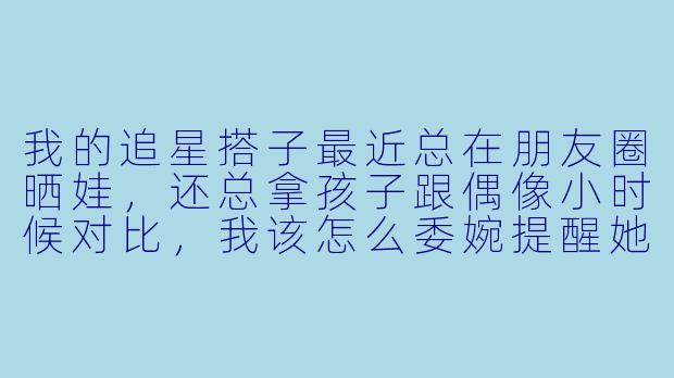 我的追星搭子最近总在朋友圈晒娃，还总拿孩子跟偶像小时候对比，我该怎么委婉提醒她专注追星话题？