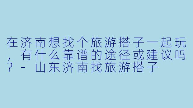 在济南想找个旅游搭子一起玩，有什么靠谱的途径或建议吗？-山东济南找旅游搭子