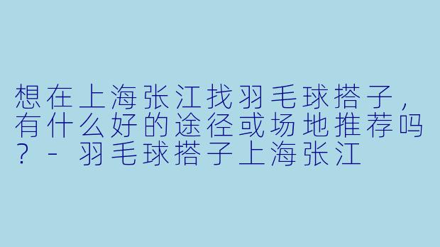 想在上海张江找羽毛球搭子，有什么好的途径或场地推荐吗？