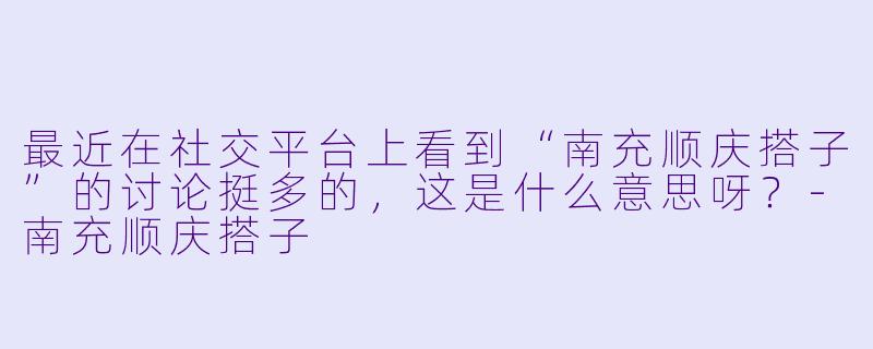 最近在社交平台上看到“南充顺庆搭子”的讨论挺多的，这是什么意思呀？-南充顺庆搭子