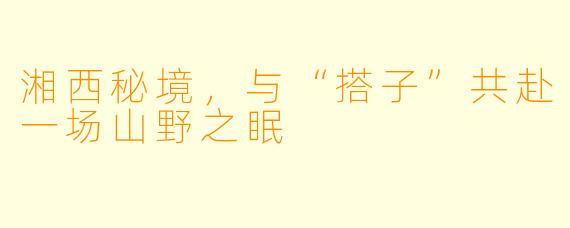 湘西秘境，与“搭子”共赴一场山野之眠
