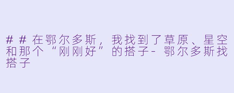 ##在鄂尔多斯，我找到了草原、星空和那个“刚刚好”的搭子-鄂尔多斯找搭子