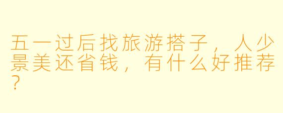 五一过后找旅游搭子，人少景美还省钱，有什么好推荐？