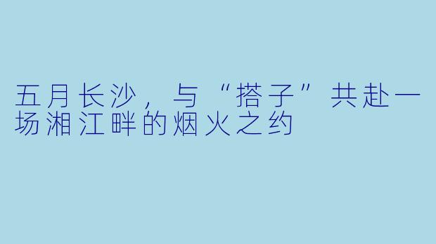 五月长沙，与“搭子”共赴一场湘江畔的烟火之约